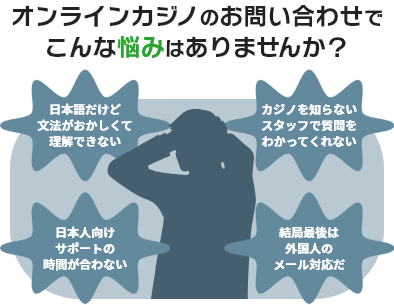 オンラインカジノのお問い合わせでこんな悩みはありませんか？ 日本語だけど文法がおかしくて理解できない カジノを知らないスタッフで質問をわかってくれない 日本人向けサポートの時間が合わない 結局最後は外国人のメール対応だ