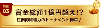 特徴03 賞金総額1億円超え!? 圧倒的破壊力のトーナメント開幕！