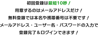 初回登録は最短10秒！用意するのはメールアドレスだけ！無料登録では本名や携帯番号は不要です！メールアドレス・ユーザー名・パスワードの入力で登録完了＆ログインできます！