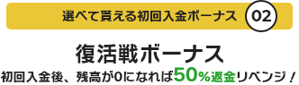 選べて貰える初回入金ボーナス02 復活戦ボーナス 初回入金後、残高が0になれば50%返金リベンジ！