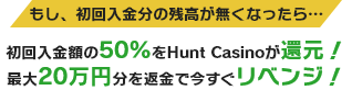 もし、初回入金分の残高が無くなったら… 初回入金額の50%をHunt Casinoが還元！最大20万円分を返金で今すぐリベンジ！