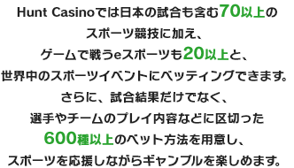 Betrnkでは日本の試合も含む70以上のスポーツ競技に加え、ゲームで戦うeスポーツも20以上と、世界中のスポーツイベントにベッティングできます。さらに、試合結果だけでなく、選手やチームのプレイ内容などに区切った600種以上のベット方法を用意し、スポーツを応援しながらギャンブルを楽しめます。