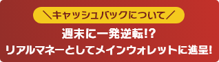 キャッシュバックについて 週末に一発逆転!?リアルマネーとしてメインウォレットに進呈!