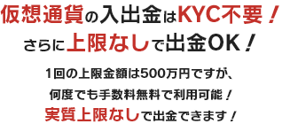 仮想通貨の入出金はKYC不要！さらに上限なしで出金OK！1回の上限金額は500万円ですが、何度でも手数料無料で利用可能！実質上限なしで出金できます！