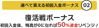 選べて貰える初回入金ボーナス02 復活戦ボーナス 初回入金後、残高が0になれば50%返金リベンジ！