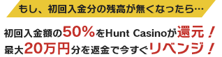 もし、初回入金分の残高が無くなったら… 初回入金額の50%をHunt Casinoが還元！最大20万円分を返金で今すぐリベンジ！