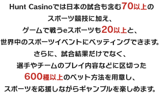 Hunt Casinoでは日本の試合も含む70以上のスポーツ競技に加え、ゲームで戦うeスポーツも20以上と、世界中のスポーツイベントにベッティングできます。さらに、試合結果だけでなく、選手やチームのプレイ内容などに区切った600種以上のベット方法を用意し、スポーツを応援しながらギャンブルを楽しめます。